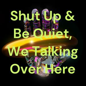 Shut Up & Be Quiet, We Talking Over Here